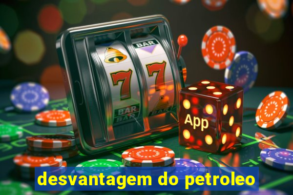 desvantagem do petroleo